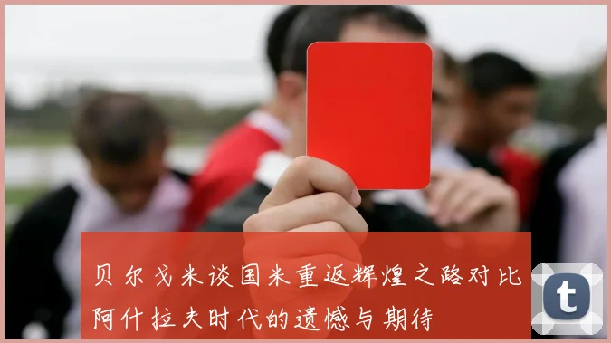 贝尔戈米谈国米重返辉煌之路对比阿什拉夫时代的遗憾与期待