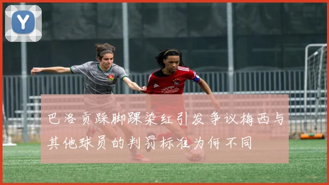 巴洛贡踩脚踝染红引发争议梅西与其他球员的判罚标准为何不同