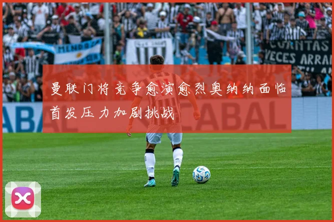 曼联门将竞争愈演愈烈奥纳纳面临首发压力加剧挑战