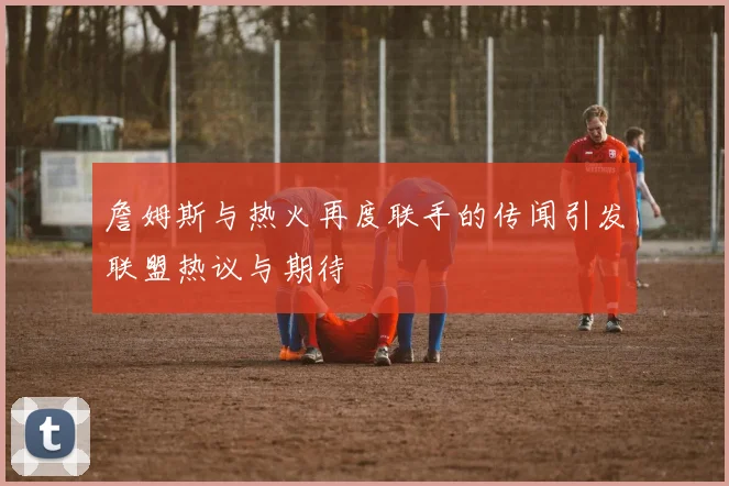 詹姆斯与热火再度联手的传闻引发联盟热议与期待
