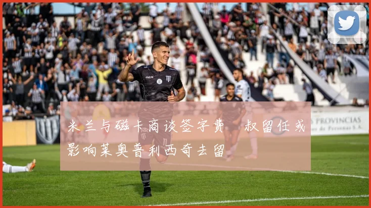 米兰与磁卡商谈签字费囧叔留任或影响莱奥普利西奇去留