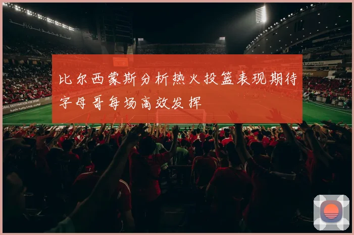 比尔西蒙斯分析热火投篮表现期待字母哥每场高效发挥