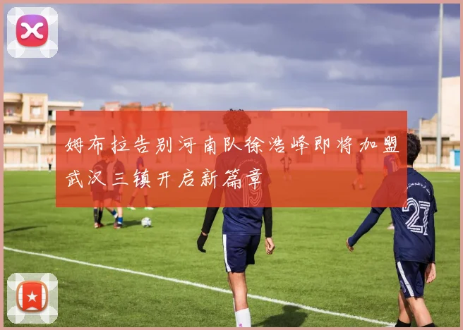 姆布拉告别河南队徐浩峰即将加盟武汉三镇开启新篇章