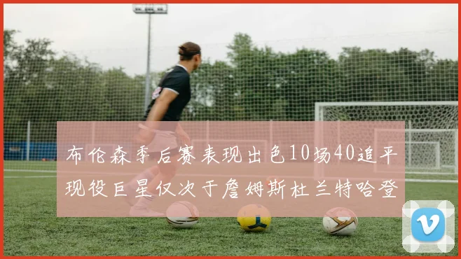 布伦森季后赛表现出色10场40追平现役巨星仅次于詹姆斯杜兰特哈登
