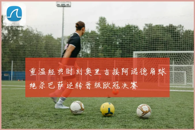 重温经典时刻奥里吉接阿诺德角球绝杀巴萨逆转晋级欧冠决赛