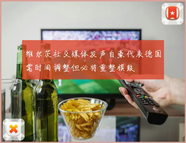 维尔茨社交媒体发声自豪代表德国需时间调整但必将重整旗鼓