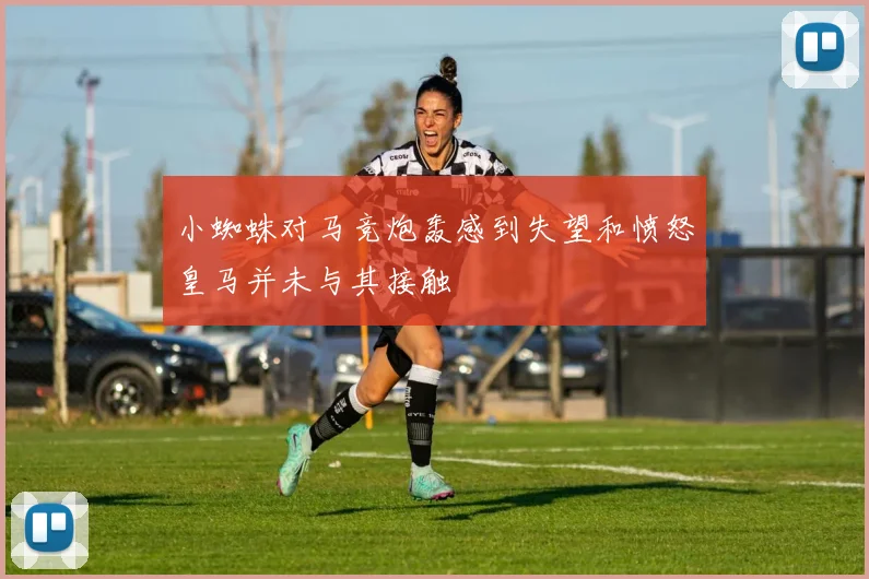 小蜘蛛对马竞炮轰感到失望和愤怒皇马并未与其接触