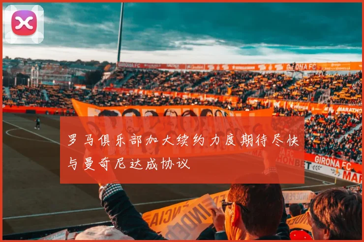 罗马俱乐部加大续约力度期待尽快与曼奇尼达成协议