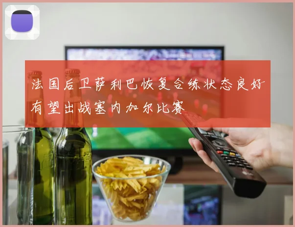 法国后卫萨利巴恢复合练状态良好有望出战塞内加尔比赛