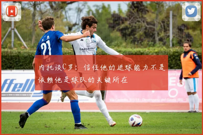 内托谈C罗：信任他的进球能力不是依赖他是球队的关键所在