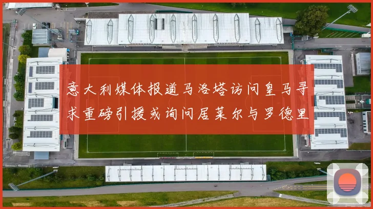 意大利媒体报道马洛塔访问皇马寻求重磅引援或询问居莱尔与罗德里戈
