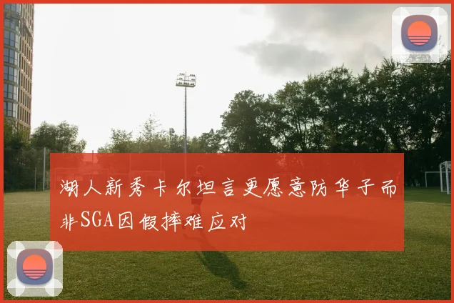 湖人新秀卡尔坦言更愿意防华子而非SGA因假摔难应对