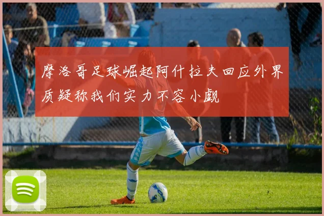 摩洛哥足球崛起阿什拉夫回应外界质疑称我们实力不容小觑