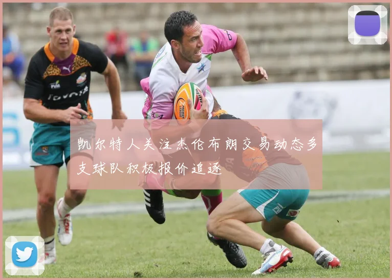 凯尔特人关注杰伦布朗交易动态多支球队积极报价追逐