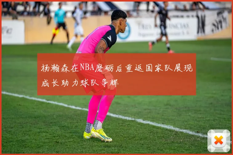 杨瀚森在NBA磨砺后重返国家队展现成长助力球队争辉
