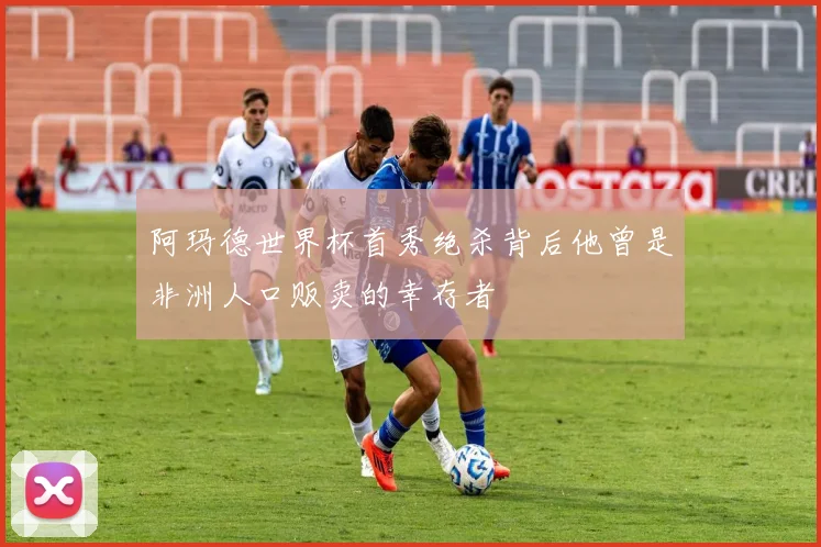 阿玛德世界杯首秀绝杀背后他曾是非洲人口贩卖的幸存者