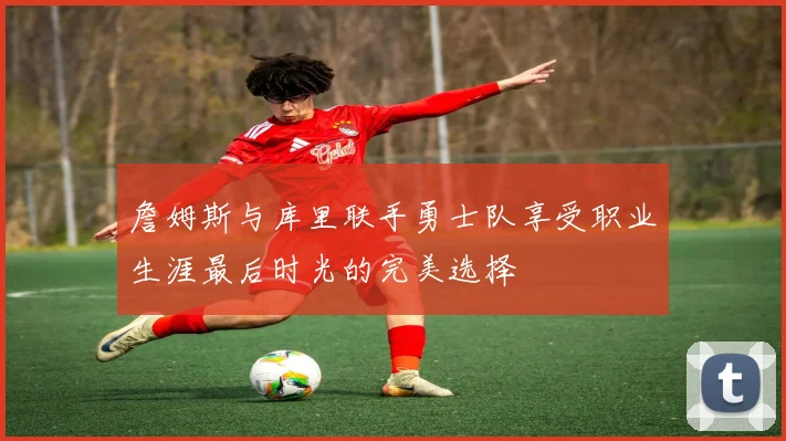 詹姆斯与库里联手勇士队享受职业生涯最后时光的完美选择
